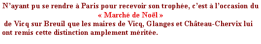 Zone de Texte: Nayant pu se rendre  Paris pour recevoir son trophe, cest  loccasion du   March de Nol  de Vicq sur Breuil que les maires de Vicq, Glanges et Chteau-Chervix lui ont remis cette distinction amplement mrite.